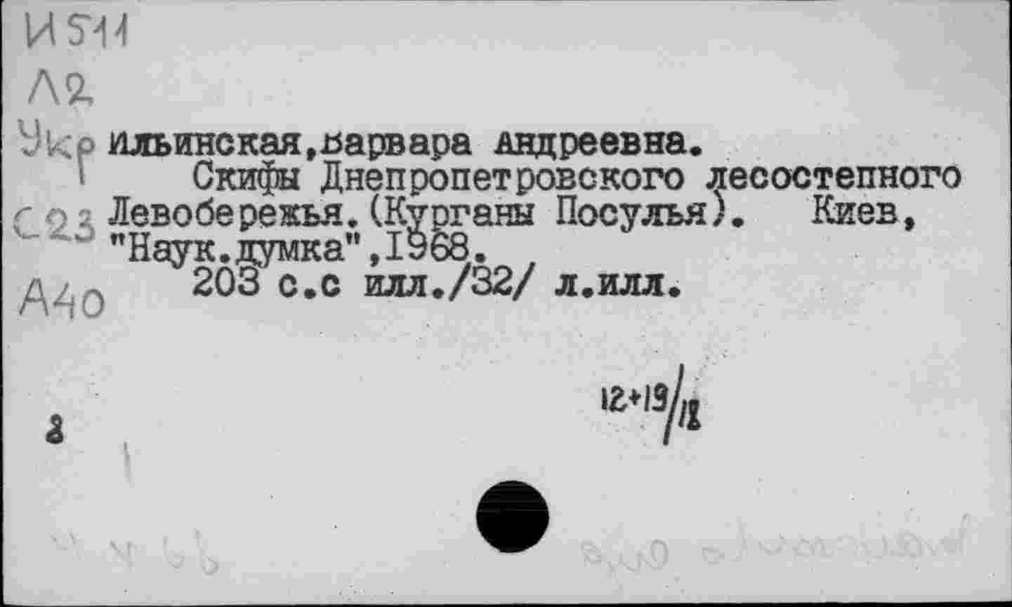 ﻿ИЯ4
Л2,
Vkp Ильинская,варвара Андреевна.
Скифы Днепропетровского лесостепного Г о s Левобережья. (Курганы Посулья). Киев, "Наук.думка",1968.
/	203 с.с илл./32/ л.илл.